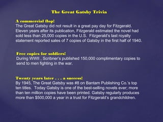 The Great Gatsby Trivia
A commercial flop!
The Great Gatsby did not result in a great pay day for Fitzgerald.
Eleven years after its publication, Fitzgerald estimated the novel had
sold less than 25,000 copies in the U.S. Fitzgerald’s last royalty
statement reported sales of 7 copies of Gatsby in the first half of 1940.
Free copies for soldiers!
During WWII , Scribner’s published 150,000 complimentary copies to
send to men fighting in the war.
Twenty years later . . . a success!
By 1945, The Great Gatsby was #8 on Bantam Publishing Co.’s top
ten titles. Today Gatsby is one of the best-selling novels ever; more
than ten million copies have been printed. Gatsby regularly produces
more than $500,000 a year in a trust for Fitzgerald’s grandchildren.
 