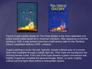 Francis Cugat’s jacket design for The Great Gatsby is the most celebrated and
widely disseminated jacket art in American Literature. After appearing on the first
printing in 1925, it was revived more than a half-century later for the “Scribner
Library” paperback editions (1979 – present).
Cugat’s painting is iconic: the sad, hypnotic, heavily outlined eyes of a woman
beam like headlights through a cobalt night sky. Their irises are transfigured into
reclining female nudes. From one of the eyes streams a green luminescent tear;
brightly rouged lips complete the sensual triangle. Below, on earth, brightly
colored carnival lights blaze before a metropolitan skyline.
 
