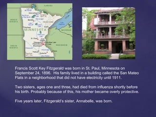 Francis Scott Key Fitzgerald was born in St. Paul, Minnesota on
September 24, 1896. His family lived in a building called the San Mateo
Flats in a neighborhood that did not have electricity until 1911.
Two sisters, ages one and three, had died from influenza shortly before
his birth. Probably because of this, his mother became overly protective.
Five years later, Fitzgerald’s sister, Annabelle, was born.
 