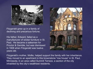Fitzgerald grew up in a family of
declining and precarious fortune.
His father, Edward, failed as a
manufacturer of wicker furniture in St.
Paul. He became a salesman for
Proctor & Gamble, but was dismissed
in 1908 when Fitzgerald was twelve
years old.
Fitzgerald’s mother, Mollie, helped support the family with her inheritance.
They moved to an apartment in this brownstone “row house” in St. Paul,
Minnesota, in an area called Summit Terrace, a section of the city
inhabited by the city’s wealthiest residents.
 