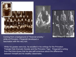 While his grades were low, he excelled in his writings for the Princeton
Triangle Club Dramatic Society and the Princeton Tiger. Fitzgerald’s writing
from that time shows that he was self-conscious about the differences
between himself and his wealthy classmates.
Coming from a background of “financial anxiety,”
while at Princeton, Fitzgerald developed a
fascination with the very rich.
 