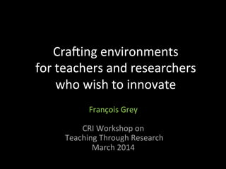 Cra$ing	
  environments	
  	
  
for	
  teachers	
  and	
  researchers	
  	
  
who	
  wish	
  to	
  innovate	
  
	
  
François	
  Grey	
  
	
  
CRI	
  Workshop	
  on	
  
	
  Teaching	
  Through	
  Research	
  
March	
  2014	
  
 