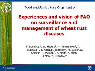 Experiences and vision of FAO
on surveillance and
management of wheat rust
diseases
F. Dusunceli1, W. Khoury2, H. Muminjanov3, A.
Nersisyan4, S. Aldobai5, N. Birisik6, M. Sahin6, S.
Selcuk6, T. Asikoglu3, Z. Mert7, K. Akan7,
K.Nazari8, D.Hodson9
Food and Agriculture Organization
 
