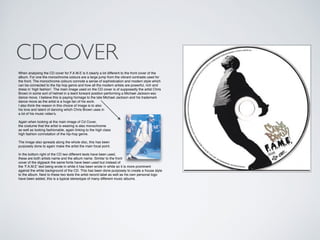 CDCOVER
When analysing the CD cover for F.A.M.E is it clearly a lot different to the front cover of the
album. For one the monochrome colours are a large jump from the vibrant contrasts used for
the front. The monochrome colours connote a sense of sophistication and modern style which
can be connected to the hip hop genre and how all the modern artists are powerful, rich and
dress in ‘high fashion’. The main image used on the CD cover is of supposedly the artist Chris
Brown in some sort of helmet in a leant forward position performing a Michael Jackson-esc
dance move. I believe this is paying homage to the late Michael Jackson and his trademark
dance move as the artist is a huge fan of his work.!
I also think the reason in this choice of image is to also !
his love and talent of dancing which Chris Brown uses in!
a lot of his music video’s,!
!
Again when looking at the main image of Cd Cover,!
the costume that the artist is wearing is also monochrome !
as well as looking fashionable, again linking to the high class!
high fashion connotation of the hip-hop genre.!
!
The image also spreads along the whole disc, this has been !
purposely done to again make the artist the main focal point.!
!
In the bottom right of the CD two different texts have been used,!
these are both artists name and the album name. Similar to the front!
cover of the digipack the same fonts have been used but instead of!
the ‘F.A.M.E’ text being wrote in white it has been wrote in white so it is more prominent!
against the white background of the CD. This has been done purposely to create a house style
to the album. Next to these two texts the artist record label as well as his own personal logo
have been added, this is a typical stereotype of many different music albums.!
 