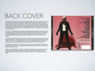 BACK COVER
In the Back Cover of the album we are then introduced back with colour. A soft pink colour has
been used in the background and then is contrasted with the black and white monochrome
colours which were used on the Cd Cover. In the left half of the back cover the same character
with a helmet on his head (Chris Brown) has been used again, this helps to link the back cover
to the cd cover, creating even more of a house style to the album. A wide shot of the character
has been used to let us see his powerful body language as well as also opening up his costume
so it is easier to see. !
!
I the use of the metal helmet on the artists head suggests he feels trapped, this may be linked
to the album name F.A.M.E, and maybe that even though he is famous and has so many fans
he still feels trapped and isolated, this may be due to his past with star Rihanna and how he
now feels ashamed. Maybe his stance could also suggest he is wanting to break out from
behind it.!
!
The black text and font used on the back cover works perfectly as it is made more prominent by
the pink background. The allows the audience to read the track list easier, which overall makes
it easier on the eye. I think the placement of the track list is quite different when compared to
other back covers. Most are placed in the middle where as this one is to the right side.!
!
On either side of the back cover two side panels have been used which again showcase both
the artists and albums name, and again the record label and Chris Browns own logo have been
placed on the bottom right.!
!
I believe the whole digipack of F.A.M.E. has been planned carefully to represent Chris Brown in
a positive yet personal light to audience, this has been perfectly done through the use of
images and colours, text and placement of images. Overall a clever and perfectly sculpted
album.
 