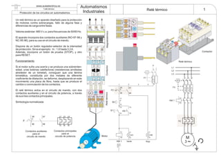 www.aulaelectrica.es Automatismos
Industriales
1f.relé térmico
Protección de los circuitos en automatismos
Relé térmico
Un relé térmico es un aparato diseñado para la protección
de motores contra sobrecargas, fallo de alguna fase y
diferencias de carga entre fases.
Valores estándar: 660 V c.a. para frecuencias de 50/60 Hz.
El aparato incorpora dos contactos auxiliares (NO-97-98 y
NC-95-96), para su uso en el circuito de mando.
Dispone de un botón regulador-selector de la intensidad
de protección. Sirva el ejemplo: In.: 1,6 hasta 3,2A.
Además, incorpora un botón de prueba (STOP), y otro
para RESET.
Si el motor sufre una avería y se produce una sobreinten-
sidad, unas bobinas calefactoras (resistencias arrolladas
alrededor de un bimetal), consiguen que una lámina
bimetálica, constituida por dos metales de diferente
coeficiente de dilatación, se deforme, desplazando en este
movimiento una placa de fibra, hasta que se produce el
cambio o conmutación de los contactos.
El relé térmico actúa en el circuito de mando, con dos
contactos auxiliares y en el circuito de potencia, a través
de sus tres contactos principales.
Simbología normalizada:
Funcionamiento
F3
KM 1
1
2
3
4
5
6
A1
A2
F2
1
2 6
3
4
5
M
3 ~
U V
W
L1
1 3 5
2 4 6
L2
L3
13
14
KM 1
2
X1
X2
X1
X2
H0
13
14
Verde Roja
95
96
97
98
1 32 4
KM 1
F2
S0
11
12
A C
H1
S1
A1
A2
F
2
1
F1
A1 24 V
A2
50 Hz
NA
NC
2T14T26T3
95969798
STOP
RESET
RESET
STO
P
97
98
95
96
NA
NC
2 T1 4 T2 6 T3
95 9697 98
STOP
RESET
1L1 3L2 5L3
13 NO 21 NC A1
14 NO 22 NC A2
6T32T1 4T2
31
2 4
5
6
1
2 6
3
4
595
96
97
98
F
Contactos auxiliares
para el
circuito de mando
Contactos principales
para el
circuito de potencia
MagnetotérmicoContactor
Contactor
Relé térmico
Relétérmico
Motor
 