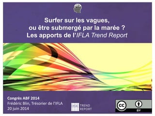 Surfer sur les vagues,
ou être submergé par la marée ?
Les apports de l’IFLA Trend Report
Congrès ABF 2014
Frédéric Blin, Trésorier de l’IFLA
20 juin 2014
 