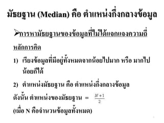 มัธยฐาน (Median) คือ ตาแหน่งกึ่งกลางข้อมูล
การหามัธยฐานของข้อมูลที่ไม่ได้แจกแจงความถี่
หลักการคิด
1) เรียงข้อมูลที่มีอยู่ทั้งหมดจากน้อยไปมาก หรือ มากไป
น้อยก็ได้
2) ตาแหน่งมัธยฐาน คือ ตาแหน่งกึ่งกลางข้อมูล
ดังนั้น ตาแหน่งของมัธยฐาน =
(เมื่อ N คือจานวนข้อมูลทั้งหมด)
2
 