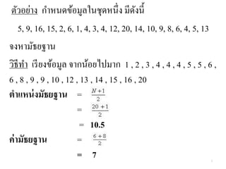 ตัวอย่าง กาหนดข้อมูลในชุดหนึ่ง มีดังนี้
5, 9, 16, 15, 2, 6, 1, 4, 3, 4, 12, 20, 14, 10, 9, 8, 6, 4, 5, 13
จงหามัธยฐาน
วิธีทา เรียงข้อมูล จากน้อยไปมาก 1 , 2 , 3 , 4 , 4 , 4 , 5 , 5 , 6 ,
6 , 8 , 9 , 9 , 10 , 12 , 13 , 14 , 15 , 16 , 20
ตาแหน่งมัธยฐาน =
=
= 10.5
ค่ามัธยฐาน =
= 7 3
 