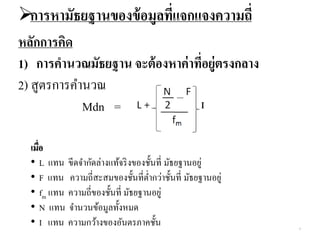 การหามัธยฐานของข้อมูลที่แจกแจงความถี่
หลักการคิด
1) การคานวณมัธยฐาน จะต้องหาค่าที่อยู่ตรงกลาง
2) สูตรการคานวณ
Mdn =
เมื่อ
• L แทน ขีดจากัดล่างแท้จริงของชั้นที่ มัธยฐานอยู่
• F แทน ความถี่สะสมของชั้นที่ต่ากว่าชั้นที่ มัธยฐานอยู่
• fm แทน ความถี่ของชั้นที่ มัธยฐานอยู่
• N แทน จานวนข้อมูลทั้งหมด
• I แทน ความกว้างของอันตรภาคชั้น 4
 