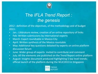 2012 : definition of the objectives, of the methodology and of budget
2013 :
• Jan.: Littérature review; creation of an online repository of liniks
• Feb: Written submissions by international experts
• March: Expert roundtable in Mexico City
• April: Written synthesis of the Mexico rountable
• May: Additional key questions debated by experts on online platform
discussion forum
• June: Wider group of experts invited to contribute and comment
• July: All the elements are published on the Trend Report online platform
• August: Insights document produced highlighting 5 top level trends;
official launch of the platform during the WLIC2013 in Singapore
The IFLA Trend Report :
the genesis
 