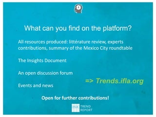 What can you find on the platform?
=> Trends.ifla.org
All resources produced: littérature review, experts
contributions, summary of the Mexico City roundtable
The Insights Document
An open discussion forum
Events and news
Open for further contributions!
 