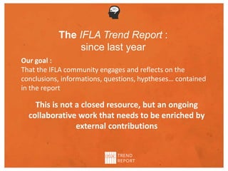 The IFLA Trend Report :
since last year
Our goal :
That the IFLA community engages and reflects on the
conclusions, informations, questions, hyptheses… contained
in the report
This is not a closed resource, but an ongoing
collaborative work that needs to be enriched by
external contributions
 