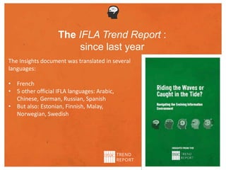 The Insights document was translated in several
languages:
• French
• 5 other official IFLA languages: Arabic,
Chinese, German, Russian, Spanish
• But also: Estonian, Finnish, Malay,
Norwegian, Swedish
The IFLA Trend Report :
since last year
 
