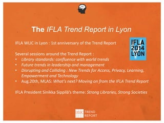 The IFLA Trend Report in Lyon
IFLA WLIC in Lyon : 1st anniversary of the Trend Report
Several sessions around the Trend Report :
• Library standards: confluence with world trends
• Future trends in leadership and management
• Disrupting and Colliding : New Trends for Access, Privacy, Learning,
Empowerment and Technology
• Aug.20th, MLAS: What's next? Moving on from the IFLA Trend Report
IFLA President Sinikka Sippilä‘s theme: Strong Libraries, Strong Societies
 