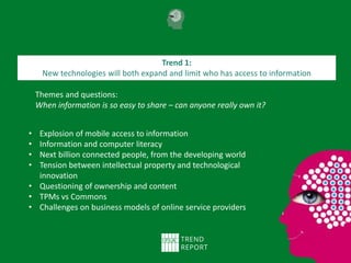 Themes and questions:
When information is so easy to share – can anyone really own it?
Trend 1:
New technologies will both expand and limit who has access to information
• Explosion of mobile access to information
• Information and computer literacy
• Next billion connected people, from the developing world
• Tension between intellectual property and technological
innovation
• Questioning of ownership and content
• TPMs vs Commons
• Challenges on business models of online service providers
 
