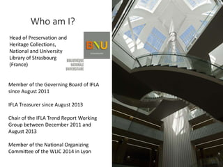Who am I?
Head of Preservation and
Heritage Collections,
National and University
Library of Strasbourg
(France)
Member of the Governing Board of IFLA
since August 2011
IFLA Treasurer since August 2013
Chair of the IFLA Trend Report Working
Group between December 2011 and
August 2013
Member of the National Organizing
Committee of the WLIC 2014 in Lyon
 