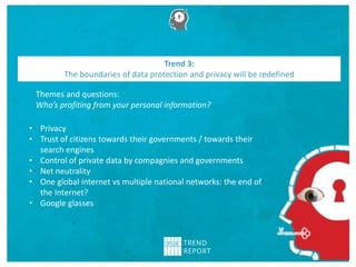Themes and questions:
Who’s profiting from your personal information?
Trend 3:
The boundaries of data protection and privacy will be redefined
• Privacy
• Trust of citizens towards their governments / towards their
search engines
• Control of private data by compagnies and governments
• Net neutrality
• One global internet vs multiple national networks: the end of
the Internet?
• Google glasses
 