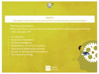Themes and questions:
When your phone, you car and your wristwatch know where you are at all times
– who runs your life?
Trend 5:
The global information economy will be transformed by new technologies
• 3-D printing
• Automatic translations
• Artificial intelligence
• Globalization of access to markets
• Upraising of developing countries
• Impact on demographic movements
• The Internet of things
 