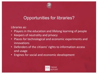 Opportunities for libraries?
Libraries as:
• Players in the education and lifelong learning of people
• Keepers of neutrality and privacy
• Places for technological and economic experiments and
innovations
• Defenders of the citizens’ rights to information access
and usage
• Engines for social and economic development
 