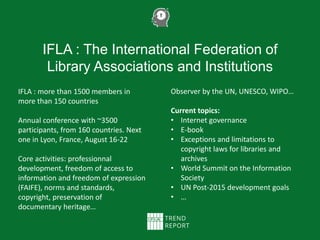 IFLA : The International Federation of
Library Associations and Institutions
IFLA : more than 1500 members in
more than 150 countries
Annual conference with ~3500
participants, from 160 countries. Next
one in Lyon, France, August 16-22
Core activities: professionnal
development, freedom of access to
information and freedom of expression
(FAIFE), norms and standards,
copyright, preservation of
documentary heritage…
Observer by the UN, UNESCO, WIPO…
Current topics:
• Internet governance
• E-book
• Exceptions and limitations to
copyright laws for libraries and
archives
• World Summit on the Information
Society
• UN Post-2015 development goals
• …
 