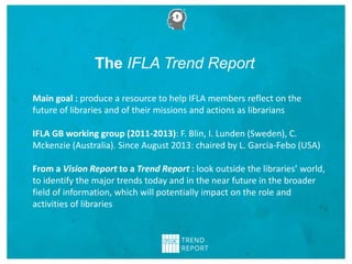 The IFLA Trend Report
Main goal : produce a resource to help IFLA members reflect on the
future of libraries and of their missions and actions as librarians
IFLA GB working group (2011-2013): F. Blin, I. Lunden (Sweden), C.
Mckenzie (Australia). Since August 2013: chaired by L. Garcia-Febo (USA)
From a Vision Report to a Trend Report : look outside the libraries’ world,
to identify the major trends today and in the near future in the broader
field of information, which will potentially impact on the role and
activities of libraries
 