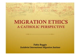 MIGRATION ETHICS
A CATHOLIC PERSPECTIVE
Fabio Baggio
Scalabrini International Migration Institute
 