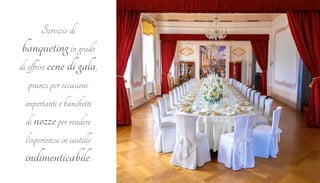 Servizio di 
banqueting in grado 
di offrire cene di gala, 
pranzi per occasioni 
importanti e banchetti 
di nozze per rendere 
l’esperienza in castello 
indimenticabile. 
 