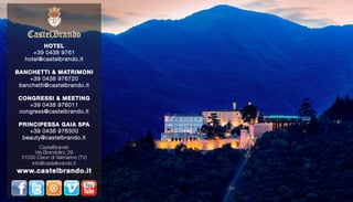 HOTEL 
+39 0438 9761 
hotel@castelbrando.it 
BANCHETTI & MATRIMONI 
+39 0438 976720 
banchetti@castelbrando.it 
CONGRESSI & MEETING 
+39 0438 976011 
congress@castelbrando.it 
PRINCIPESSA GAIA SPA 
+39 0438 976300 
beauty@castelbrando.it 
CastelBrando 
Via Brandolini, 29 
31030 Cison di Valmarino (TV) 
info@castelbrando.it 
www.castelbrando.it 
