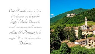 CastelBrando si trova a Cison 
di Valmarino, uno dei più bei 
borghi d’Italia. Un castello 
ricco di storia immerso nelle rinomate 
colline del Prosecco, fra la 
magica Venezia e le mozzafiato 
Dolomiti. 
 