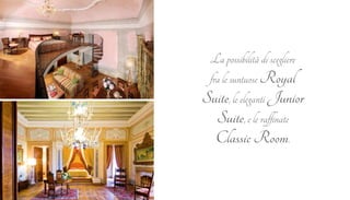 La possibilità di scegliere 
fra le suntuose Royal 
Suite, le eleganti Junior 
Suite, e le raffinate 
Classic Room. 
 