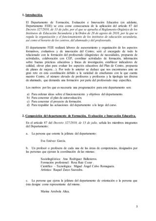 3 
1. Introducción. 
El Departamento de Formación, Evaluación e Innovación Educativa (en adelante, 
Departamento FEIE) se crea como consecuencia de la aplicación del artículo 87 del 
Decreto 327/2010, de 13 de julio, por el que se aprueba el Reglamento Orgánico de los 
Institutos de Educación Secundaria y la Orden de 20 de agosto de 2010, por la que se 
regula la organización y el funcionamiento de los institutos de educación secundaria, 
así como el horario de los centros, del alumnado y del profesorado. 
El departamento FEIE realizará labores de asesoramiento y organización de los aspectos 
formativos, evaluativos y de innovación del Centro; será el encargado de todo lo 
relacionado con la formación del profesorado (diagnóstico de necesidades, propuesta de 
actividades, colaboración con CEP, coordinar actividades de formación, información 
sobre buenas prácticas educativas y líneas de investigación, establecer indicadores de 
calidad, elevar plan para evaluar los aspectos educativos del Plan de Centro, propuesta 
de planes de mejora…). Por todo lo anterior se deduce que nos encontramos ante un 
gran reto en esta coordinación debido a la variedad de enseñanzas con la que cuenta 
nuestro Centro, el número elevado de profesores y profesoras y la tipología tan diversa 
de alumnado, que demanda una formación por parte del profesorado muy específica. 
Los motivos por los que es necesaria una programación para este departamento son: 
a) Para ordenar ideas sobre el funcionamiento y objetivos del departamento. 
b) Para concretar el plan de autoevaluación. 
c) Para concretar el proyecto de formación. 
d) Para respaldar las actuaciones del departamento a lo largo del curso. 
2. Composición del departamento de Formación, Evaluación e Innovación Educativa. 
En el artículo 87 del Decreto 327/2010, de 13 de julio, señala los miembros integrantes 
del Departamento: 
a. La persona que ostente la jefatura del departamento: 
Eva Estévez García. 
b. Un profesor o profesora de cada una de las áreas de competencias, designados por 
las personas que ejerzan la coordinación de las mismas: 
Sociolingüística: Ana Rodríguez Ballesteros. 
Formación profesional: Rosa Ruiz Cozar . 
Científico – Tecnológica: Miguel Ángel Calvo Romaguera. 
Artística: Raquel Zarco Saavedra. 
c. La persona que ejerza la jefatura del departamento de orientación o la persona que 
ésta designe como representante del mismo. 
Marina Arrebola Altea. 
 
