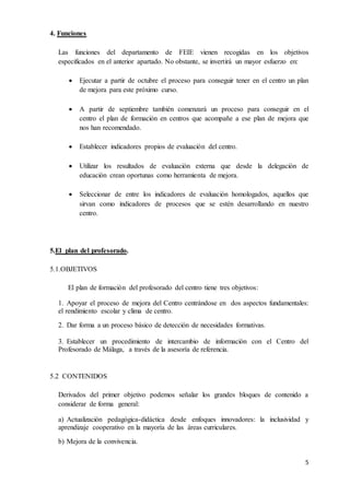 5 
4. Funciones 
Las funciones del departamento de FEIE vienen recogidas en los objetivos 
especificados en el anterior apartado. No obstante, se invertirá un mayor esfuerzo en: 
 Ejecutar a partir de octubre el proceso para conseguir tener en el centro un plan 
de mejora para este próximo curso. 
 A partir de septiembre también comenzará un proceso para conseguir en el 
centro el plan de formación en centros que acompañe a ese plan de mejora que 
nos han recomendado. 
 Establecer indicadores propios de evaluación del centro. 
 Utilizar los resultados de evaluación externa que desde la delegación de 
educación crean oportunas como herramienta de mejora. 
 Seleccionar de entre los indicadores de evaluación homologados, aquellos que 
sirvan como indicadores de procesos que se estén desarrollando en nuestro 
centro. 
5.El plan del profesorado. 
5.1.OBJETIVOS 
El plan de formación del profesorado del centro tiene tres objetivos: 
1. Apoyar el proceso de mejora del Centro centrándose en dos aspectos fundamentales: 
el rendimiento escolar y clima de centro. 
2. Dar forma a un proceso básico de detección de necesidades formativas. 
3. Establecer un procedimiento de intercambio de información con el Centro del 
Profesorado de Málaga, a través de la asesoría de referencia. 
5.2 CONTENIDOS 
Derivados del primer objetivo podemos señalar los grandes bloques de contenido a 
considerar de forma general: 
a) Actualización pedagógica-didáctica desde enfoques innovadores: la inclusividad y 
aprendizaje cooperativo en la mayoría de las áreas curriculares. 
b) Mejora de la convivencia. 
 