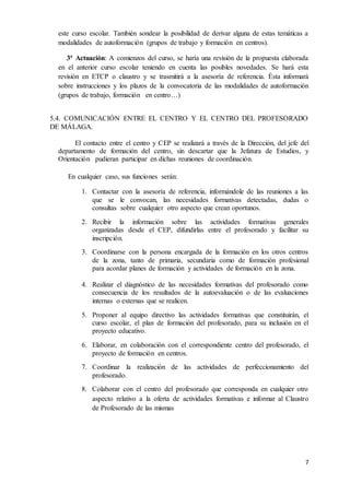 este curso escolar. También sondear la posibilidad de derivar alguna de estas temáticas a 
modalidades de autoformación (grupos de trabajo y formación en centros). 
3ª Actuación: A comienzos del curso, se haría una revisión de la propuesta elaborada 
en el anterior curso escolar teniendo en cuenta las posibles novedades. Se hará esta 
revisión en ETCP o claustro y se trasmitirá a la asesoría de referencia. Ésta informará 
sobre instrucciones y los plazos de la convocatoria de las modalidades de autoformación 
(grupos de trabajo, formación en centro…) 
5.4. COMUNICACIÓN ENTRE EL CENTRO Y EL CENTRO DEL PROFESORADO 
DE MÁLAGA. 
El contacto entre el centro y CEP se realizará a través de la Dirección, del jefe del 
departamento de formación del centro, sin descartar que la Jefatura de Estudios, y 
Orientación pudieran participar en dichas reuniones de coordinación. 
7 
En cualquier caso, sus funciones serán: 
1. Contactar con la asesoría de referencia, informándole de las reuniones a las 
que se le convocan, las necesidades formativas detectadas, dudas o 
consultas sobre cualquier otro aspecto que crean oportunos. 
2. Recibir la información sobre las actividades formativas generales 
organizadas desde el CEP, difundirlas entre el profesorado y facilitar su 
inscripción. 
3. Coordinarse con la persona encargada de la formación en los otros centros 
de la zona, tanto de primaria, secundaria como de formación profesional 
para acordar planes de formación y actividades de formación en la zona. 
4. Realizar el diagnóstico de las necesidades formativas del profesorado como 
consecuencia de los resultados de la autoevaluación o de las evaluaciones 
internas o externas que se realicen. 
5. Proponer al equipo directivo las actividades formativas que constituirán, el 
curso escolar, el plan de formación del profesorado, para su inclusión en el 
proyecto educativo. 
6. Elaborar, en colaboración con el correspondiente centro del profesorado, el 
proyecto de formación en centros. 
7. Coordinar la realización de las actividades de perfeccionamiento del 
profesorado. 
8. Colaborar con el centro del profesorado que corresponda en cualquier otro 
aspecto relativo a la oferta de actividades formativas e informar al Claustro 
de Profesorado de las mismas 
 