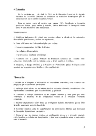 8 
6. Evaluación. 
En la resolución de 1 de abril de 2011, de la Dirección General de la Agencia 
Andaluza de Evaluación Educativa, se establecen los indicadores homologados para la 
autoevaluación de los centros docentes públicos. 
Para un centro como el nuestro, que imparte ESO, bachillerato y formación 
profesional básica, grado medio y superior, dichos indicadores se incorporan como 
anexo V en la resolución antes mencionada. 
Nos proponemos: 
a) Establecer indicadores de calidad que permitan valorar la eficacia de las actividades 
desarrolladas por el centro y realizar su seguimiento. 
b) Elevar al Claustro de Profesorado el plan para evaluar: 
– los aspectos educativos del Plan de Centro, 
– la evolución del aprendizaje 
– y el proceso de enseñanza-aprendizaje. 
c) Colaborar con la Agencia Andaluza de Evaluación Educativa en aquellas otras 
actuaciones relacionadas con la evaluación que se lleven a cabo en el instituto. 
d) Proponer, al Equipo Directivo y al Claustro de Profesorado, planes de mejora como 
resultado de las evaluaciones llevadas a cabo en el instituto. 
7.Innovación. 
Consistirá en la búsqueda e información de innovaciones educativas y dar a conocer los 
proyectos que se desarrollan en el centro. 
a) Investigar sobre el uso de las buenas prácticas docentes existentes y trasladarlas a los 
departamentos del instituto para su conocimiento y aplicación 
b) Fomentar el trabajo cooperativo de los equipos docentes y velar para que estos 
contribuyan al desarrollo de las competencias básicas en la educación secundaria 
obligatoria. 
c) Informar al profesorado sobre líneas de investigación didáctica innovadoras que se estén 
llevando a cabo con respecto al currículo. 
d) Fomentar iniciativas entre los departamentos de coordinación didáctica que favorezcan 
la elaboración de materiales curriculares. 
e) Promover que las materias optativas de configuración propia y el proyecto integrado 
estén basados en trabajos de investigación y sigan una metodología activa y participativa 
entre el alumnado. 
 