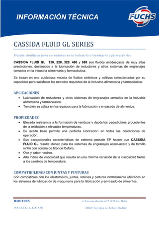 INFORMACIÓN TÉCNICA 
BRETTIS c/ Circunvalación nº 2 BºD Esc.Dcha 
ISABEL GIL ALONSO 28850 Torrejón de Ardoz (Madrid) 
CASSIDA FLUID GL SERIES 
Fluidos sintéticos para cerradoras en la industria alimentaria y farmacéutica 
CASSIDA FLUID GL 150, 220, 320, 460 y 680 son fluidos antidesgaste de muy altas prestaciones, destinados a la lubricación de reductores y otros sistemas de engranajes cerrados en la industria alimentaria y farmacéutica. 
Se basan en una cuidadosa mezcla de fluidos sintéticos y aditivos seleccionados por su capacidad para satisfacer los estrictos requisitos de la industria alimentaria y farmacéutica. 
APLICACIONES Lubricación de reductores y otros sistemas de engranajes cerrados en la industria alimentaria y farmacéutica. También se utiliza en los equipos para la fabricación y envasado de alimentos. 
PROPIEDADES Elevada resistencia a la formación de residuos y depósitos perjudiciales procedentes de la oxidación a elevadas temperaturas. Su aceite base permite una perfecta lubricación en todas las condiciones de operación. Sus excepcionales características de extrema presión EP hacen que CASSIDA FLUID GL resulte idóneo para los sistemas de engranajes acero-acero y de tornillo sinfín con corona de bronce fósforo. Olor y sabor neutros. Alto índice de viscosidad que resulta en una mínima variación de la viscosidad frente a los cambios de temperatura. 
COMPATIBILIDAD CON JUNTAS Y PINTURAS 
Son compatibles con los elastómeros, juntas, retenes y pinturas normalmente utilizados en los sistemas de lubricación de maquinaria para la fabricación y envasado de alimentos.  