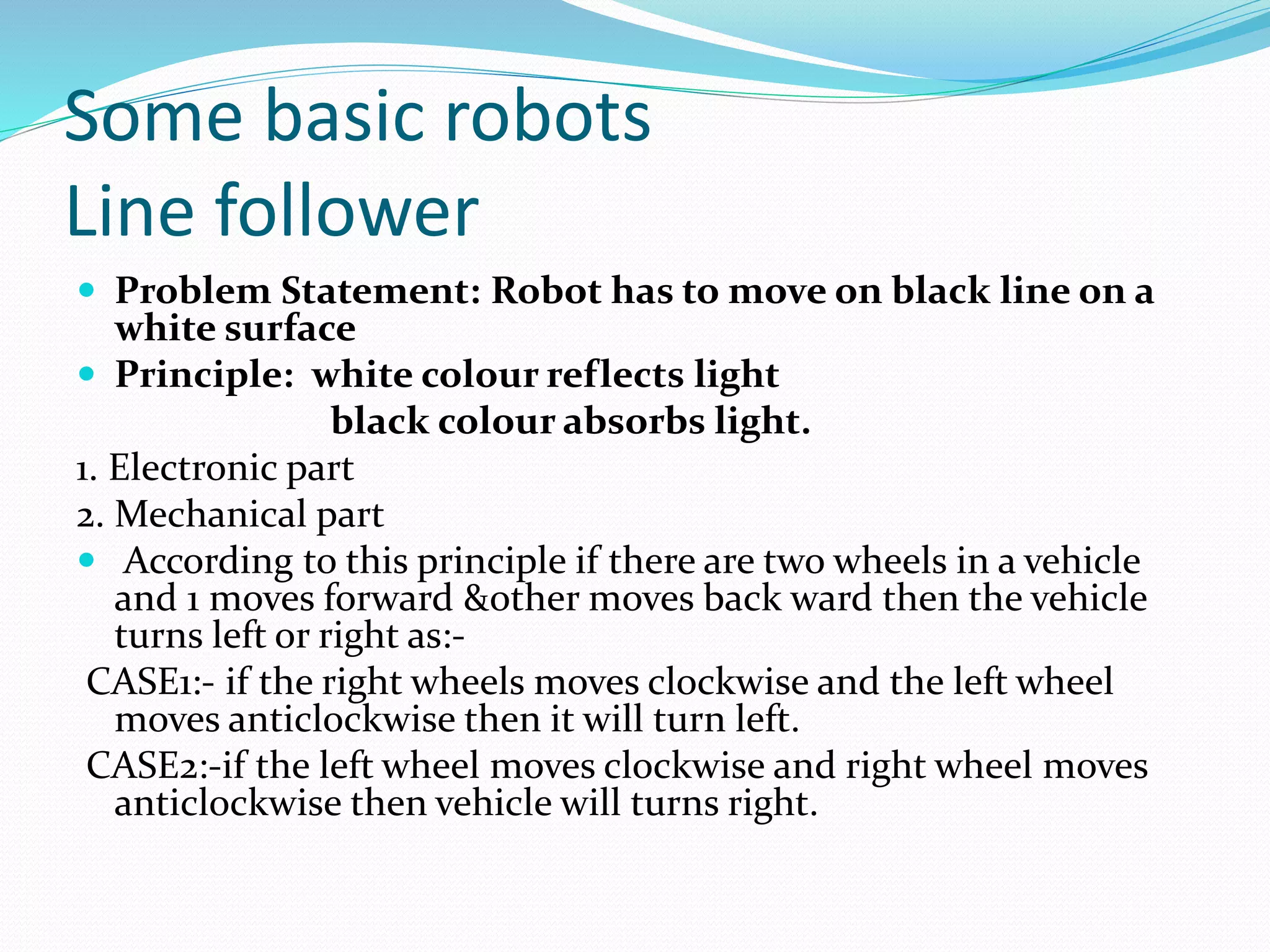 Some basic robots 
Line follower 
 Problem Statement: Robot has to move on black line on a 
white surface 
 Principle: white colour reflects light 
black colour absorbs light. 
1. Electronic part 
2. Mechanical part 
 According to this principle if there are two wheels in a vehicle 
and 1 moves forward &other moves back ward then the vehicle 
turns left or right as:- 
CASE1:- if the right wheels moves clockwise and the left wheel 
moves anticlockwise then it will turn left. 
CASE2:-if the left wheel moves clockwise and right wheel moves 
anticlockwise then vehicle will turns right. 
 