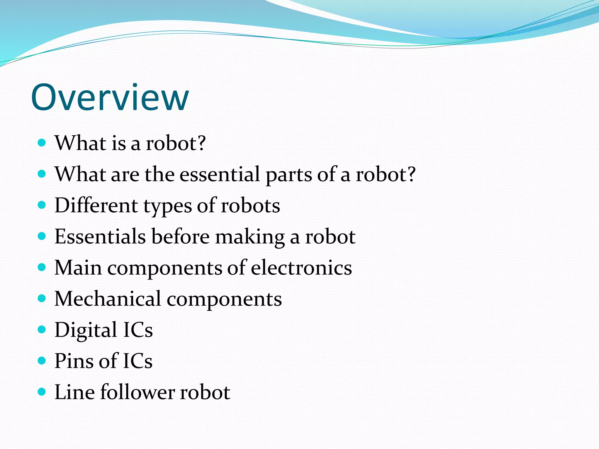 Overview 
 What is a robot? 
 What are the essential parts of a robot? 
 Different types of robots 
 Essentials before making a robot 
 Main components of electronics 
 Mechanical components 
 Digital ICs 
 Pins of ICs 
 Line follower robot 
 