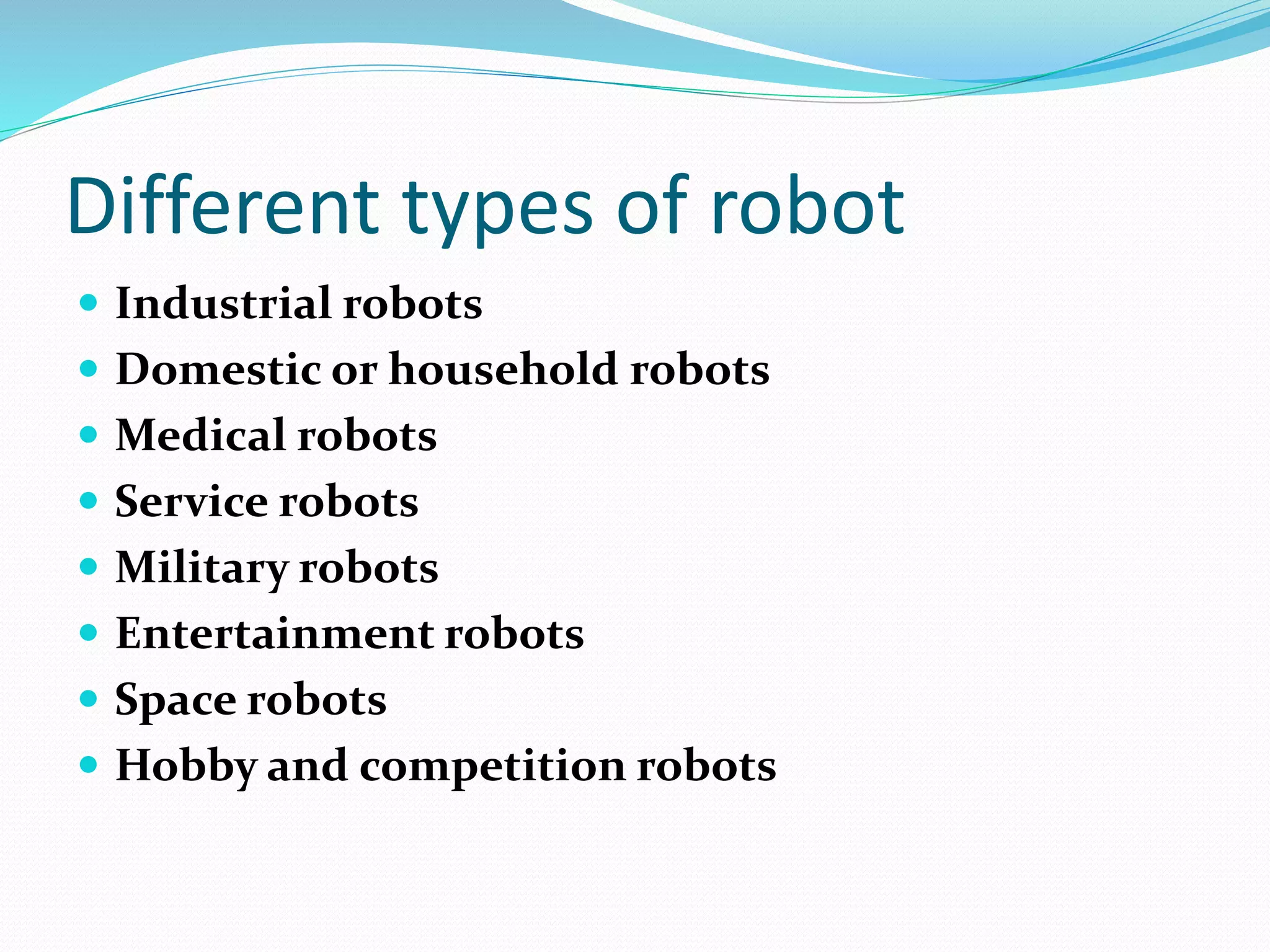 Different types of robot 
 Industrial robots 
 Domestic or household robots 
 Medical robots 
 Service robots 
 Military robots 
 Entertainment robots 
 Space robots 
 Hobby and competition robots 
 