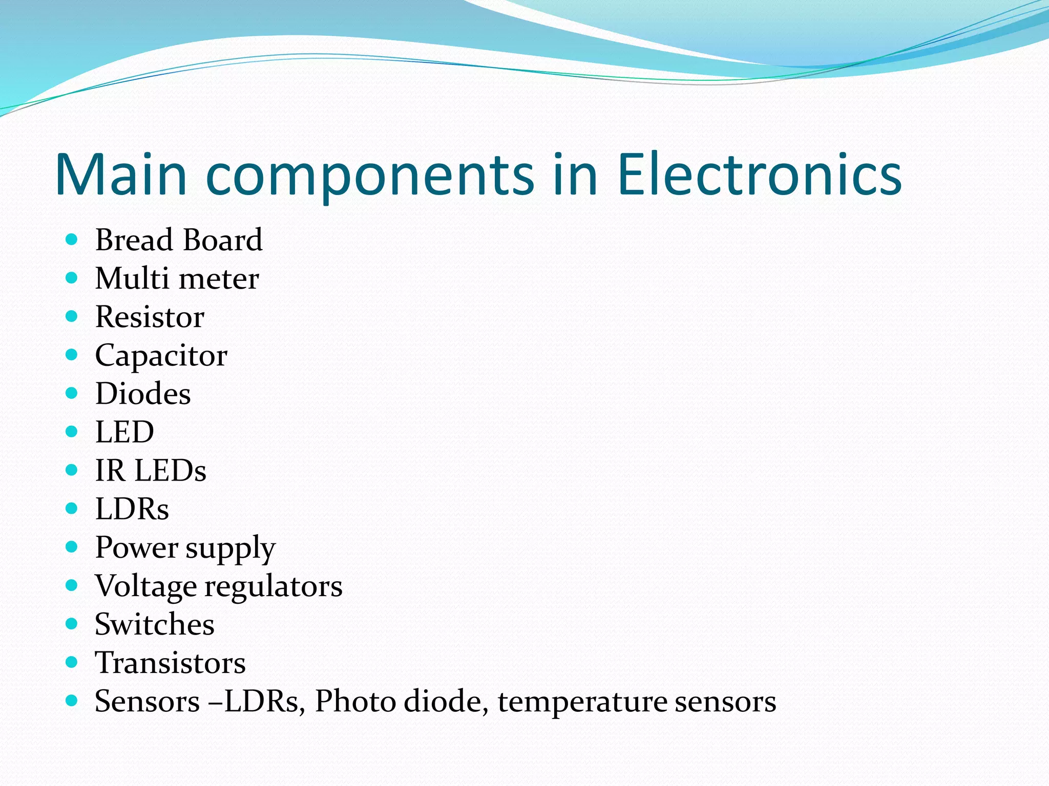 Main components in Electronics 
 Bread Board 
 Multi meter 
 Resistor 
 Capacitor 
 Diodes 
 LED 
 IR LEDs 
 LDRs 
 Power supply 
 Voltage regulators 
 Switches 
 Transistors 
 Sensors –LDRs, Photo diode, temperature sensors 
 