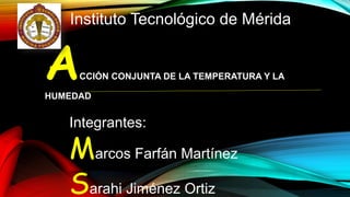 Instituto Tecnológico de Mérida 
ACCIÓN CONJUNTA DE LA TEMPERATURA Y LA 
HUMEDAD 
Integrantes: 
Marcos Farfán Martínez 
Sarahi Jiménez Ortiz 
 