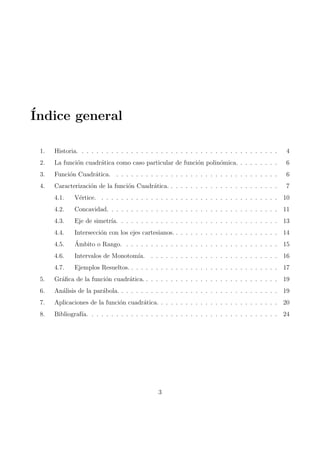 Indice general 
1. Historia. . . . . . . . . . . . . . . . . . . . . . . . . . . . . . . . . . . . . . . . . 4 
2. La funcion cuadratica como caso particular de funcion polinomica. . . . . . . . . 6 
3. Funcion Cuadratica. . . . . . . . . . . . . . . . . . . . . . . . . . . . . . . . . . 6 
4. Caracterizacion de la funcion Cuadratica. . . . . . . . . . . . . . . . . . . . . . . 7 
4.1. Vertice. . . . . . . . . . . . . . . . . . . . . . . . . . . . . . . . . . . . . 10 
4.2. Concavidad. . . . . . . . . . . . . . . . . . . . . . . . . . . . . . . . . . . 11 
4.3. Eje de simetra. . . . . . . . . . . . . . . . . . . . . . . . . . . . . . . . . 13 
4.4. Interseccion con los ejes cartesianos. . . . . . . . . . . . . . . . . . . . . . 14 
4.5. Ambito o Rango. . . . . . . . . . . . . . . . . . . . . . . . . . . . . . . . 15 
4.6. Intervalos de Monotoma. . . . . . . . . . . . . . . . . . . . . . . . . . . 16 
4.7. Ejemplos Resueltos. . . . . . . . . . . . . . . . . . . . . . . . . . . . . . . 17 
5. Gra 