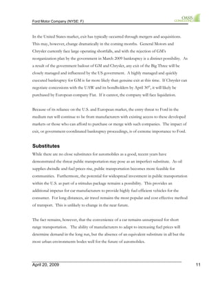 Ford Motor Company (NYSE: F) 
In the United States market, exit has typically occurred through mergers and acquisitions. 
This may, however, change dramatically in the coming months. General Motors and 
Chrysler currently face large operating shortfalls, and with the rejection of GM’s 
reorganization plan by the government in March 2009 bankruptcy is a distinct possibility. As 
a result of the government bailout of GM and Chrysler, any exit of the Big Three will be 
closely managed and influenced by the US government. A highly managed and quickly 
executed bankruptcy for GM is far more likely than genuine exit at this time. If Chrysler can 
negotiate concessions with the UAW and its bondholders by April 30th, it will likely be 
purchased by European company Fiat. If it cannot, the company will face liquidation. 
Because of its reliance on the U.S. and European market, the entry threat to Ford in the 
medium run will continue to be from manufacturers with existing access to these developed 
markets or those who can afford to purchase or merge with such companies. The impact of 
exit, or government coordinated bankruptcy proceedings, is of extreme importance to Ford. 
Substitutes 
While there are no close substitutes for automobiles as a good, recent years have 
demonstrated the threat public transportation may pose as an imperfect substitute. As oil 
supplies dwindle and fuel prices rise, public transportation becomes more feasible for 
communities. Furthermore, the potential for widespread investment in public transportation 
within the U.S. as part of a stimulus package remains a possibility. This provides an 
additional impetus for car manufacturers to provide highly fuel efficient vehicles for the 
consumer. For long distances, air travel remains the most popular and cost effective method 
of transport. This is unlikely to change in the near future. 
The fact remains, however, that the convenience of a car remains unsurpassed for short 
range transportation. The ability of manufacturers to adapt to increasing fuel prices will 
determine demand in the long run, but the absence of an equivalent substitute in all but the 
most urban environments bodes well for the future of automobiles. 
April 20, 2009 11 
 