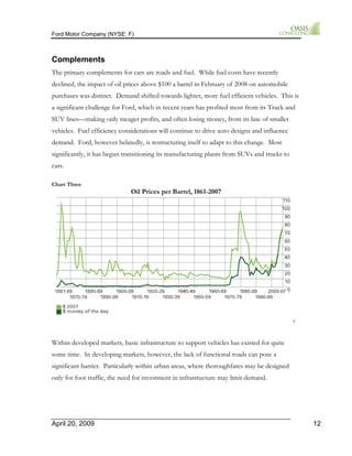 Ford Motor Company (NYSE: F) 
Complements 
The primary complements for cars are roads and fuel. While fuel costs have recently 
declined, the impact of oil prices above $100 a barrel in February of 2008 on automobile 
purchases was distinct. Demand shifted towards lighter, more fuel efficient vehicles. This is 
a significant challenge for Ford, which in recent years has profited most from its Truck and 
SUV lines—making only meager profits, and often losing money, from its line of smaller 
vehicles. Fuel efficiency considerations will continue to drive auto designs and influence 
demand. Ford, however belatedly, is restructuring itself to adapt to this change. Most 
significantly, it has begun transitioning its manufacturing plants from SUVs and trucks to 
cars. 
Chart Three 
Oil Prices per Barrel, 1861-2007 
8 
Within developed markets, basic infrastructure to support vehicles has existed for quite 
some time. In developing markets, however, the lack of functional roads can pose a 
significant barrier. Particularly within urban areas, where thoroughfares may be designed 
only for foot traffic, the need for investment in infrastructure may limit demand. 
April 20, 2009 12 
 