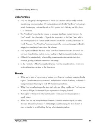 Ford Motor Company (NYSE: F) 
Opportunities 
o Ford has recognized the importance of small, fuel efficient vehicles and is actively 
transitioning into this market. Of particular interest is Ford’s ‘EcoBoost’ technology, 
which the company claims will result in 20% greater fuel efficiency and 15% fewer 
CO2 emissions. 
o The ‘One Ford’ vision has the chance to generate significant margin increases for 
Ford’s smaller line of vehicles. Of particular importance is the Ford Fiesta, which 
was recently released in Europe and China and is slated for an early 2010 release in 
North America. The ‘One Ford’ vision appears to be a coherent strategy for Ford to 
adopt given its changed role within the industry. 
o Ford is perceived to be the most stable ‘American’ car manufacturer because it has 
not been forced to take bailout money, leading to slight increases in market share. 
o GM and Chrysler flexibility is limited by government involvement in their debt 
situation, putting Ford as a competitive advantage. 
o In the event of a GM or Chrysler bankruptcy, Ford has placed itself in a position to 
steal market share—at least in the short term. 
Threats 
o While not in need of a government bailout, poor financial results are straining Ford’s 
capital. Cash burn continues unabated, and estimates indicate Ford may be forced to 
seek government financing by early 2010 unless sales stabilize. 
o While Ford is readjusting production, truck sales are falling rapidly and Ford may not 
be able to shift production quickly enough to meet changing demand. 
o Bankruptcy of Visteon or other parts supplier could cause severe disruption of 
supply chain. 
o While Ford has too many dealers at this time, it should remain wary of too many 
closures. In addition, because Ford Credit provides financing for most dealers it 
must be careful to avoid holding the bag when dealerships close. 
April 20, 2009 14 
 