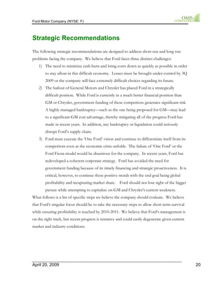 Ford Motor Company (NYSE: F) 
Strategic Recommendations 
The following strategic recommendations are designed to address short run and long run 
problems facing the company. We believe that Ford faces three distinct challenges: 
1) The need to minimize cash burn and bring costs down as quickly as possible in order 
to stay afloat in this difficult economy. Losses must be brought under control by 3Q 
2009 or the company will face extremely difficult choices regarding its future. 
2) The bailout of General Motors and Chrysler has placed Ford in a strategically 
difficult position. While Ford is currently in a much better financial position than 
GM or Chrysler, government funding of these competitors generates significant risk. 
A highly managed bankruptcy—such as the one being proposed for GM—may lead 
to a significant GM cost advantage, thereby mitigating all of the progress Ford has 
made in recent years. In addition, any bankruptcy or liquidation could seriously 
disrupt Ford’s supply chain. 
3) Ford must execute the ‘One Ford’ vision and continue to differentiate itself from its 
competitors even as the economic crisis unfolds. The failure of ‘One Ford’ or the 
Ford Fiesta model would be disastrous for the company. In recent years, Ford has 
redeveloped a coherent corporate strategy. Ford has avoided the need for 
government funding because of its timely financing and strategic proactiveness. It is 
critical, however, to continue these positive trends with the end goal being global 
profitability and recapturing market share. Ford should not lose sight of the bigger 
picture while attempting to capitalize on GM and Chrysler’s current weakness. 
What follows is a list of specific steps we believe the company should evaluate. We believe 
that Ford’s singular focus should be to take the necessary steps to allow short term survival 
while ensuring profitability is reached by 2010-2011. We believe that Ford’s management is 
on the right track, but recent progress is tentative and could easily degenerate given current 
market and industry conditions. 
April 20, 2009 20 
 