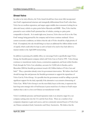 Ford Motor Company (NYSE: F) 
Divest Volvo 
In order to be truly effective, the Volvo brand should have been more fully incorporated 
into Ford’s organizational structure and strategically differentiated from Ford’s other lines. 
Volvo has an excellent reputation, and targets upper middle class consumers looking for an 
ultra-safe luxury vehicle at a price point below Mercedes and BMW. Thus, Volvo had the 
potential to serve within Ford’s premium line of vehicles, existing at a price point 
comparable to Lincoln. As it stands right now, however, Volvo does not fit in to the ‘One 
Ford’ strategy being pursued by the company and its losses continue unabated. Given 
current economic conditions, we believe that the sale of Volvo should be a high priority of 
Ford. If completed, this sale should bring in at least an additional five billion dollars worth 
of capital, which could either be kept as cash on hand or be used to buy back debt in a 
manner similar to the April 2009 restructuring. 
In addition to pursuing all available offers, we encourage Ford to specifically target Volvo 
Group, the Swedish parent company which sold Volvo Cars to Ford in 1999. Volvo Group 
continues to manufacture trucks, busses, construction equipment, and boats within Sweden. 
Ford, through the Volvo Cars subsidiary, accounts for 15,000 jobs in Sweden, and in 
December 2008 the Swedish government issued a $3.5 billion bailout of Volvo Cars and 
Saab.16 Thus, a precedent already exists for government intervention. We believe that Ford 
should leverage this and pressure the Swedish government to support the repurchase of 
Volvo Cars by Volvo Group. It is possible that the government would be willing to provide 
significant support for the deal, especially if the alternative is an extensive downsizing of 
Volvo Cars. While Volvo Group is not the most likely buyer at this time, it represents the 
least long term strategic risk to Ford because it poses much less of a threat to Ford’s major 
markets than a sale to a low cost Chinese car manufacturer would. 
Volvo’s worldwide presence and brand reputation make it an attractive target for a car 
company seeking entry into the U.S. and the Euro Zone. There are a number of car 
companies desperate to gain such access, and two commonly rumored buyers of Volvo Cars 
are Chinese carmakers Geely Automotive and Chery Automotive. We believe that the 
April 20, 2009 21 
 