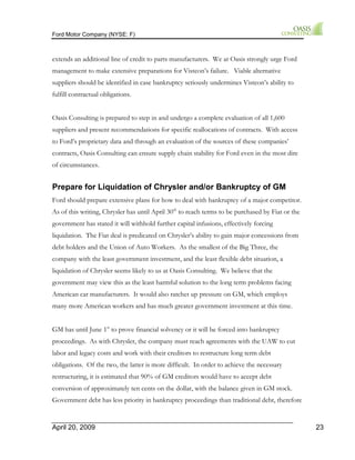Ford Motor Company (NYSE: F) 
extends an additional line of credit to parts manufacturers. We at Oasis strongly urge Ford 
management to make extensive preparations for Visteon’s failure. Viable alternative 
suppliers should be identified in case bankruptcy seriously undermines Visteon’s ability to 
fulfill contractual obligations. 
Oasis Consulting is prepared to step in and undergo a complete evaluation of all 1,600 
suppliers and present recommendations for specific reallocations of contracts. With access 
to Ford’s proprietary data and through an evaluation of the sources of these companies’ 
contracts, Oasis Consulting can ensure supply chain stability for Ford even in the most dire 
of circumstances. 
Prepare for Liquidation of Chrysler and/or Bankruptcy of GM 
Ford should prepare extensive plans for how to deal with bankruptcy of a major competitor. 
As of this writing, Chrysler has until April 30th to reach terms to be purchased by Fiat or the 
government has stated it will withhold further capital infusions, effectively forcing 
liquidation. The Fiat deal is predicated on Chrysler’s ability to gain major concessions from 
debt holders and the Union of Auto Workers. As the smallest of the Big Three, the 
company with the least government investment, and the least flexible debt situation, a 
liquidation of Chrysler seems likely to us at Oasis Consulting. We believe that the 
government may view this as the least harmful solution to the long term problems facing 
American car manufacturers. It would also ratchet up pressure on GM, which employs 
many more American workers and has much greater government investment at this time. 
GM has until June 1st to prove financial solvency or it will be forced into bankruptcy 
proceedings. As with Chrysler, the company must reach agreements with the UAW to cut 
labor and legacy costs and work with their creditors to restructure long term debt 
obligations. Of the two, the latter is more difficult. In order to achieve the necessary 
restructuring, it is estimated that 90% of GM creditors would have to accept debt 
conversion of approximately ten cents on the dollar, with the balance given in GM stock. 
Government debt has less priority in bankruptcy proceedings than traditional debt, therefore 
April 20, 2009 23 
 
