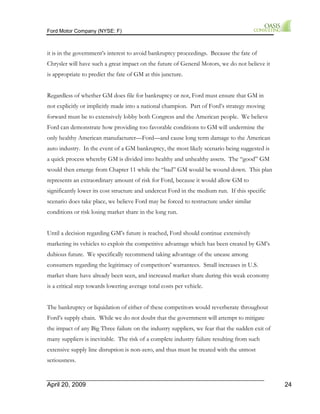 Ford Motor Company (NYSE: F) 
it is in the government’s interest to avoid bankruptcy proceedings. Because the fate of 
Chrysler will have such a great impact on the future of General Motors, we do not believe it 
is appropriate to predict the fate of GM at this juncture. 
Regardless of whether GM does file for bankruptcy or not, Ford must ensure that GM in 
not explicitly or implicitly made into a national champion. Part of Ford’s strategy moving 
forward must be to extensively lobby both Congress and the American people. We believe 
Ford can demonstrate how providing too favorable conditions to GM will undermine the 
only healthy American manufacturer—Ford—and cause long term damage to the American 
auto industry. In the event of a GM bankruptcy, the most likely scenario being suggested is 
a quick process whereby GM is divided into healthy and unhealthy assets. The “good” GM 
would then emerge from Chapter 11 while the “bad” GM would be wound down. This plan 
represents an extraordinary amount of risk for Ford, because it would allow GM to 
significantly lower its cost structure and undercut Ford in the medium run. If this specific 
scenario does take place, we believe Ford may be forced to restructure under similar 
conditions or risk losing market share in the long run. 
Until a decision regarding GM’s future is reached, Ford should continue extensively 
marketing its vehicles to exploit the competitive advantage which has been created by GM’s 
dubious future. We specifically recommend taking advantage of the unease among 
consumers regarding the legitimacy of competitors’ warrantees. Small increases in U.S. 
market share have already been seen, and increased market share during this weak economy 
is a critical step towards lowering average total costs per vehicle. 
The bankruptcy or liquidation of either of these competitors would reverberate throughout 
Ford’s supply chain. While we do not doubt that the government will attempt to mitigate 
the impact of any Big Three failure on the industry suppliers, we fear that the sudden exit of 
many suppliers is inevitable. The risk of a complete industry failure resulting from such 
extensive supply line disruption is non-zero, and thus must be treated with the utmost 
seriousness. 
April 20, 2009 24 
 