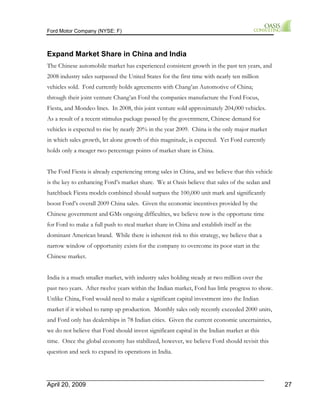 Ford Motor Company (NYSE: F) 
Expand Market Share in China and India 
The Chinese automobile market has experienced consistent growth in the past ten years, and 
2008 industry sales surpassed the United States for the first time with nearly ten million 
vehicles sold. Ford currently holds agreements with Chang’an Automotive of China; 
through their joint venture Chang’an Ford the companies manufacture the Ford Focus, 
Fiesta, and Mondeo lines. In 2008, this joint venture sold approximately 204,000 vehicles. 
As a result of a recent stimulus package passed by the government, Chinese demand for 
vehicles is expected to rise by nearly 20% in the year 2009. China is the only major market 
in which sales growth, let alone growth of this magnitude, is expected. Yet Ford currently 
holds only a meager two percentage points of market share in China. 
The Ford Fiesta is already experiencing strong sales in China, and we believe that this vehicle 
is the key to enhancing Ford’s market share. We at Oasis believe that sales of the sedan and 
hatchback Fiesta models combined should surpass the 100,000 unit mark and significantly 
boost Ford’s overall 2009 China sales. Given the economic incentives provided by the 
Chinese government and GMs ongoing difficulties, we believe now is the opportune time 
for Ford to make a full push to steal market share in China and establish itself as the 
dominant American brand. While there is inherent risk to this strategy, we believe that a 
narrow window of opportunity exists for the company to overcome its poor start in the 
Chinese market. 
India is a much smaller market, with industry sales holding steady at two million over the 
past two years. After twelve years within the Indian market, Ford has little progress to show. 
Unlike China, Ford would need to make a significant capital investment into the Indian 
market if it wished to ramp up production. Monthly sales only recently exceeded 2000 units, 
and Ford only has dealerships in 78 Indian cities. Given the current economic uncertainties, 
we do not believe that Ford should invest significant capital in the Indian market at this 
time. Once the global economy has stabilized, however, we believe Ford should revisit this 
question and seek to expand its operations in India. 
April 20, 2009 27 
 
